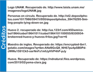 Créditos
Logo UNAM. Recuperado de. http://www.laisla.unam.mx/
imagenes/logoUNAM.jpg
Personas en circulo. Recuperado de. http://st2.depositpho-
tos.com/1017986/5947/i/950/depositphotos_59476295-Smi-
ling-people-lying-down-on.jpg
Huevo 2. recuperado de: http://us.123rf.com/450wm/co-
bol1964/cobol19641011/cobol1964101100055/8330934-
brokenned-huevo-y-huevos-fritos.jpg?ver=6
Maestra de ingles. Revuperado de: https://encrypted-tbn1.
gstatic.com/images?q=tbn:ANd9GcQX_NH67pu4pSB0Pd-
JWWu1591Ck5-oarNnFs1mfJyHVP4hP-pJy
Huevo. Recuperado de: https://ndnatural.files.wordpress.
com/2015/02/yema-clara.jpg
 