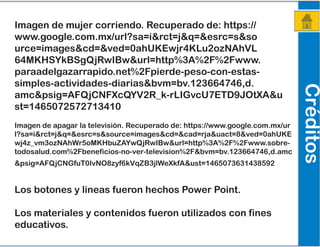 Créditos
Imagen de mujer corriendo. Recuperado de: https://
www.google.com.mx/url?sa=i&rct=j&q=&esrc=s&so
urce=images&cd=&ved=0ahUKEwjr4KLu2ozNAhVL
64MKHSYkBSgQjRwIBw&url=http%3A%2F%2Fwww.
paraadelgazarrapido.net%2Fpierde-peso-con-estas-
simples-actividades-diarias&bvm=bv.123664746,d.
amc&psig=AFQjCNFXcQYV2R_k-rLIGvcU7ETD9JOtXA&u
st=1465072572713410
Imagen de apagar la televisión. Recuperado de: https://www.google.com.mx/ur
l?sa=i&rct=j&q=&esrc=s&source=images&cd=&cad=rja&uact=8&ved=0ahUKE
wj4z_vm3ozNAhWr5oMKHbuZAYwQjRwIBw&url=http%3A%2F%2Fwww.sobre-
todosalud.com%2Fbeneficios-no-ver-television%2F&bvm=bv.123664746,d.amc
&psig=AFQjCNGfuT0IvNO8zyf6kVqZB3jlWeXkfA&ust=1465073631438592
Los botones y lineas fueron hechos Power Point.
Los materiales y contenidos fueron utilizados con fines
educativos.
 