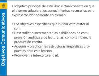 El objetivo principal de este libro virtual consiste en que
el alumno adquiera los conocimientos necesarios para
expresarse idóneamente en alemán.
•	Los objetivos específicos que buscar este material
son:
•	Desarrollar o incrementar las habilidades de com-
prensión auditiva y de lectura, así como también, la
producción escrita.
•	Adquirir y practicar las estructuras lingüísticas pro-
puestas para esta lección.
•	Promover la interculturalidad.
ObjetivosComunicativos
 