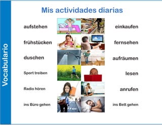 Mis actividades diarias
Vocabulario
aufstehen einkaufen
fernsehenfrühstücken
aufräumen
lesen
anrufen
ins Bett gehen
duschen
Sport treiben
Radio hören
ins Büro gehen
 