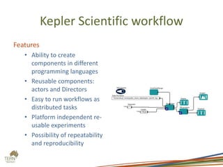 Kepler Scientific workflow
Features
• Ability to create
components in different
programming languages
• Reusable components:
actors and Directors
• Easy to run workflows as
distributed tasks
• Platform independent re-
usable experiments
• Possibility of repeatability
and reproducibility
 