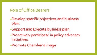 Role of Office Bearers
•Develop specific objectives and business
plan.
•Support and Execute business plan.
•Proactively participate in policy advocacy
initiatives.
•Promote Chamber’s image
 