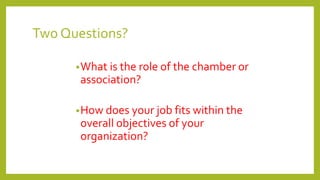 Two Questions?
•What is the role of the chamber or
association?
•How does your job fits within the
overall objectives of your
organization?
 