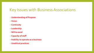 Key Issues with BusinessAssociations
• Understanding of Purpose
• Vision
• Continuity
• Leadership
• Will to excel
• Capacity of staff
• Inability to operate as a business
• Unethical practices
 