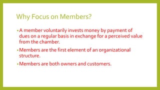 Why Focus on Members?
•A member voluntarily invests money by payment of
dues on a regular basis in exchange for a perceived value
from the chamber.
•Members are the first element of an organizational
structure.
•Members are both owners and customers.
 