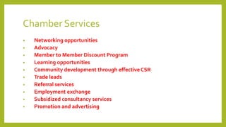 Chamber Services
• Networking opportunities
• Advocacy
• Member to Member Discount Program
• Learning opportunities
• Community development through effective CSR
• Trade leads
• Referral services
• Employment exchange
• Subsidized consultancy services
• Promotion and advertising
 