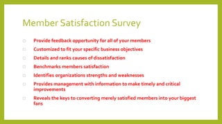 Member Satisfaction Survey
 Provide feedback opportunity for all of your members
 Customized to fit your specific business objectives
 Details and ranks causes of dissatisfaction
 Benchmarks members satisfaction
 Identifies organizations strengths and weaknesses
 Provides management with information to make timely and critical
improvements
 Reveals the keys to converting merely satisfied members into your biggest
fans
 