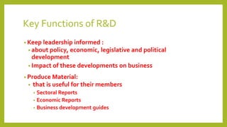 Key Functions of R&D
• Keep leadership informed :
• about policy, economic, legislative and political
development
• Impact of these developments on business
• Produce Material:
• that is useful for their members
• Sectoral Reports
• Economic Reports
• Business development guides
 