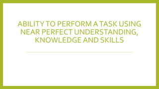 ABILITYTO PERFORM ATASK USING
NEAR PERFECT UNDERSTANDING,
KNOWLEDGE AND SKILLS
 