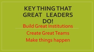KEYTHINGTHAT
GREAT LEADERS
DO!
Build Great Institutions
Create GreatTeams
Make things happen
 