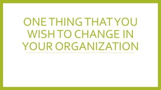 ONETHINGTHATYOU
WISHTO CHANGE IN
YOUR ORGANIZATION
 