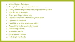 1. Vision, Mission, Objectives
2. Clearly Defined organizational Structure
3. Clearly defined and publically know organizational policies
4. Effective use of resources
5. Know what they are doing why
6. Continued improvement in delivery mechanism
7. Openness to new ideas
8. Flexibility to tap into new Opportunities
9. Adaptability to change with the change
10. Membership Services
11. Ability to advocate
12. Transparent and ethical
13. High Employee Morale
 