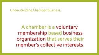 Understanding Chamber Business
A chamber is a voluntary
membership based business
organization that serves their
member’s collective interests.
 