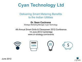 Cyan Technology Ltd
                Delivering Smart Metering Benefits
                        to the Indian Utilities
                            Dr. Sean Cochrane
                    Strategic Marketing Manager, Cyan Technology


            4th Annual Smart Grids & Cleanpower 2012 Conference
                          14 June 2012 Cambridge
                         www.cir-strategy.com/events




June 2012
 