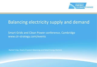 Balancing	
  electricity	
  supply	
  and	
  demand	
  
	
  
Smart	
  Grids	
  and	
  Clean	
  Power	
  conference,	
  Cambridge	
  
www.cir-­‐strategy.com/events                                    	
  

Rachel	
  Crisp,	
  Head	
  of	
  System	
  Balancing	
  and	
  Retail	
  Energy	
  Markets	
  
 