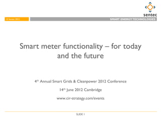 © Sentec 2012
© Sentec 2007                                             MAKING A ENERGY OF DIFFERENCE
                                                            SMART WORLD TECHNOLOGIES




            Smart meter functionality – for today
                      and the future


                4th Annual Smart Grids & Cleanpower 2012 Conference

                             14th June 2012 Cambridge

                            www.cir-strategy.com/events


                                       SLIDE 1
 