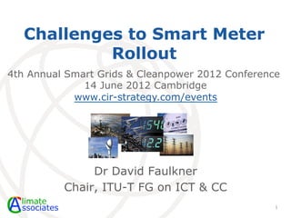 Challenges to Smart Meter
            Rollout
4th Annual Smart Grids & Cleanpower 2012 Conference
              14 June 2012 Cambridge
            www.cir-strategy.com/events




               Dr David Faulkner
          Chair, ITU-T FG on ICT & CC
                                                  1
 