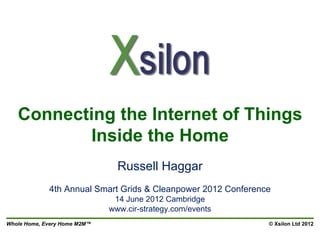 Connecting the Internet of Things
          Inside the Home
                                Russell Haggar
             4th Annual Smart Grids & Cleanpower 2012 Conference
                               14 June 2012 Cambridge
                              www.cir-strategy.com/events
Whole Home, Every Home M2M™                                    © Xsilon Ltd 2012
 
