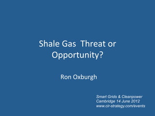 Shale	
  Gas	
  	
  Threat	
  or	
  
   Opportunity?	
  	
  

         Ron	
  Oxburgh	
  

                         Smart Grids & Cleanpower
                         Cambridge 14 June 2012
                         www.cir-strategy.com/events
 
