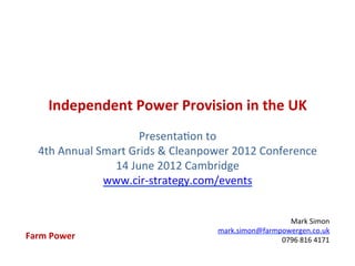 Independent	
  Power	
  Provision	
  in	
  the	
  UK	
  
                                             	
  
                                Presenta)on	
  to	
  	
  
    4th	
  Annual	
  Smart	
  Grids	
  &	
  Cleanpower	
  2012	
  Conference	
  	
  
                        14	
  June	
  2012	
  Cambridge	
  
                      www.cir-­‐strategy.com/events	
  
                                             	
  

                                                                        Mark	
  Simon	
  
                                                      mark.simon@farmpowergen.co.uk	
  
Farm	
  Power	
                                                       0796	
  816	
  4171	
  
 