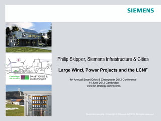 Philip Skipper, Siemens Infrastructure & Cities

Large Wind, Power Projects and the LCNF

      4th Annual Smart Grids & Cleanpower 2012 Conference
                    14 June 2012 Cambridge
                   www.cir-strategy.com/events




                  Restricted use only / Copyright © Siemens AG 2010. All rights reserved.
 