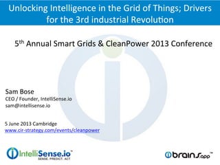 5th	
  Annual	
  Smart	
  Grids	
  &	
  CleanPower	
  2013	
  Conference	
  
Unlocking	
  Intelligence	
  in	
  the	
  Grid	
  of	
  Things;	
  Drivers	
  
for	
  the	
  3rd	
  industrial	
  RevoluFon	
  
Sam	
  Bose	
  
CEO	
  /	
  Founder,	
  IntelliSense.io	
  	
  
sam@intellisense.io	
  
5	
  June	
  2013	
  Cambridge	
  
www.cir-­‐strategy.com/events/cleanpower	
  
 