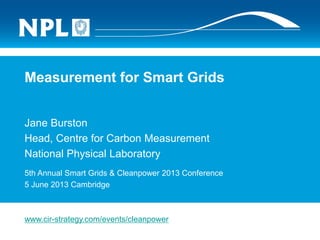 Measurement for Smart Grids
Jane Burston
Head, Centre for Carbon Measurement
National Physical Laboratory
5th Annual Smart Grids & Cleanpower 2013 Conference
5 June 2013 Cambridge
www.cir-strategy.com/events/cleanpower
 