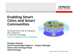 Douglas Cheung
Smart Grid Design Engineer – Project Manager
Smart Cities Energy Group
Hitachi Europe
5th Annual Smart Grids & Cleanpower
2013 Conference
5th June 2013 Cambridge
www.cir-strategy.com/events/cleanpower
Enabling Smart
Cities and Smart
Communities
© Hitachi Europe Ltd. 2013. All rights reserved.
 