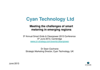 Cyan Technology Ltd
Meeting the challenges of smart
metering in emerging regions
5th Annual Smart Grids & Cleanpower 2013 Conference
5th June 2013, Cambridge
www.cir-strategy.com/events/cleanpower
June 2013
Dr Sean Cochrane
Strategic Marketing Director, Cyan Technology, UK
 