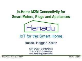 Whole Home, Every Home M2M™ © Xsilon Ltd 2013
Russell Haggar, Xsilon
CIR SGCP Conference
5 June 2013 Cambridge
www.cir-strategy.com/events
In-Home M2M Connectivity for
Smart Meters, Plugs and Appliances
IoT for the Smart Home
 