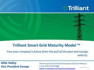 Trilliant	
  Smart	
  Grid	
  Maturity	
  Model	
  ™	
  	
  
Free	
  your	
  company’s	
  future	
  from	
  the	
  pull	
  of	
  the	
  past	
  and	
  escape	
  
velocity.	
  
|	
  1	
  CONFIDENTIAL	
  
Mike	
  Halley	
  
Vice	
  President	
  Europe	
  
5th	
  Annual	
  Smart	
  Grids	
  &	
  Cleanpower	
  2013	
  Conference	
  
5	
  June	
  2013	
  Cambridge	
  
www.cir-­‐strategy.com/events/cleanpower
 
