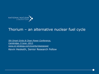 Thorium – an alternative nuclear fuel cycle
5th Smart Grids & Clean Power Conference,
Cambridge, 5 June 2013
www.cir-strategy.com/events/cleanpower
Kevin Hesketh, Senior Research Fellow
 