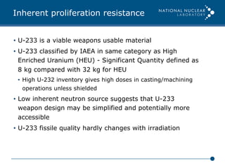 Inherent proliferation resistance
•  U-233 is a viable weapons usable material
•  U-233 classified by IAEA in same category as High
Enriched Uranium (HEU) - Significant Quantity defined as
8 kg compared with 32 kg for HEU
•  High U-232 inventory gives high doses in casting/machining
operations unless shielded
•  Low inherent neutron source suggests that U-233
weapon design may be simplified and potentially more
accessible
•  U-233 fissile quality hardly changes with irradiation
 