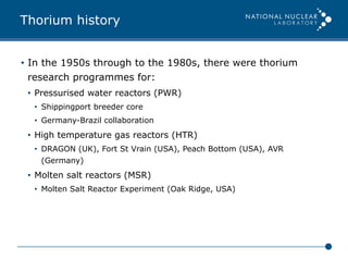 Thorium history
•  In the 1950s through to the 1980s, there were thorium
research programmes for:
•  Pressurised water reactors (PWR)
•  Shippingport breeder core
•  Germany-Brazil collaboration
•  High temperature gas reactors (HTR)
•  DRAGON (UK), Fort St Vrain (USA), Peach Bottom (USA), AVR
(Germany)
•  Molten salt reactors (MSR)
•  Molten Salt Reactor Experiment (Oak Ridge, USA)
 