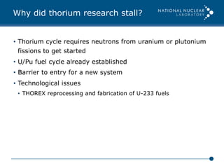 Why did thorium research stall?
•  Thorium cycle requires neutrons from uranium or plutonium
fissions to get started
•  U/Pu fuel cycle already established
•  Barrier to entry for a new system
•  Technological issues
•  THOREX reprocessing and fabrication of U-233 fuels
 