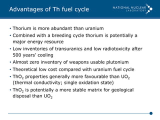 Advantages of Th fuel cycle
•  Thorium is more abundant than uranium
•  Combined with a breeding cycle thorium is potentially a
major energy resource
•  Low inventories of transuranics and low radiotoxicity after
500 years’ cooling
•  Almost zero inventory of weapons usable plutonium
•  Theoretical low cost compared with uranium fuel cycle
•  ThO2 properties generally more favourable than UO2
(thermal conductivity; single oxidation state)
•  ThO2 is potentially a more stable matrix for geological
disposal than UO2
 
