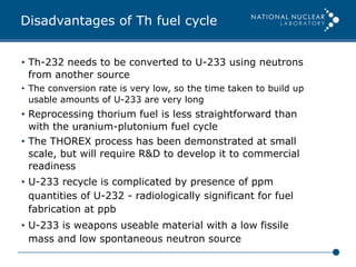 Disadvantages of Th fuel cycle
•  Th-232 needs to be converted to U-233 using neutrons
from another source
•  The conversion rate is very low, so the time taken to build up
usable amounts of U-233 are very long
•  Reprocessing thorium fuel is less straightforward than
with the uranium-plutonium fuel cycle
•  The THOREX process has been demonstrated at small
scale, but will require R&D to develop it to commercial
readiness
•  U-233 recycle is complicated by presence of ppm
quantities of U-232 - radiologically significant for fuel
fabrication at ppb
•  U-233 is weapons useable material with a low fissile
mass and low spontaneous neutron source
 
