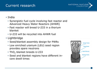 Current research
•  India
•  Synergistic fuel cycle involving fast reactor and
Advanced Heavy Water Reactors (AHWR)
•  Fast reactor will breed U-233 in a thorium
blanket
•  U-233 will be recycled into AHWR fuel
•  Lightbridge
•  Seed/blanket assembly design for PWRs
•  Low enriched uranium (LEU) seed region
provides spare neutrons
•  ThO2 blanket breeds U-233
•  Seed and blanket regions have different in-
core dwell times
 