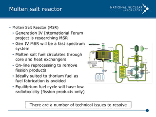 Molten salt reactor
•  Molten Salt Reactor (MSR)
•  Generation IV International Forum
project is researching MSR
•  Gen IV MSR will be a fast spectrum
system
•  Molten salt fuel circulates through
core and heat exchangers
•  On-line reprocessing to remove
fission products
•  Ideally suited to thorium fuel as
fuel fabrication is avoided
•  Equilibrium fuel cycle will have low
radiotoxicity (fission products only)
There are a number of technical issues to resolve
 