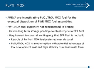 Pu/Th MOX
•  AREVA are investigating PuO2/ThO2 MOX fuel for the
eventual disposition of PWR MOX fuel assemblies
•  PWR MOX fuel currently not reprocessed in France
•  Held in long term storage pending eventual recycle in SFR fleet
•  Requirement to cover all contingency that SFR fleet is not built
•  Recycle of Pu from MOX fuel preferred over disposal
•  PuO2/ThO2 MOX is another option with potential advantage of
low development cost and high stability as a final waste form
 