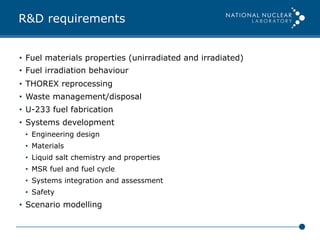 R&D requirements
•  Fuel materials properties (unirradiated and irradiated)
•  Fuel irradiation behaviour
•  THOREX reprocessing
•  Waste management/disposal
•  U-233 fuel fabrication
•  Systems development
•  Engineering design
•  Materials
•  Liquid salt chemistry and properties
•  MSR fuel and fuel cycle
•  Systems integration and assessment
•  Safety
•  Scenario modelling
 