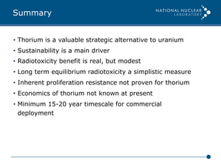 Summary
•  Thorium is a valuable strategic alternative to uranium
•  Sustainability is a main driver
•  Radiotoxicity benefit is real, but modest
•  Long term equilibrium radiotoxicity a simplistic measure
•  Inherent proliferation resistance not proven for thorium
•  Economics of thorium not known at present
•  Minimum 15-20 year timescale for commercial
deployment
 