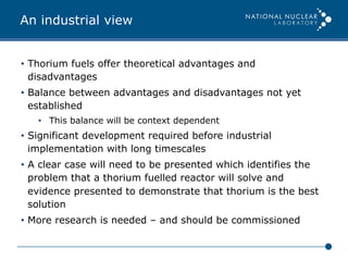 An industrial view
•  Thorium fuels offer theoretical advantages and
disadvantages
•  Balance between advantages and disadvantages not yet
established
•  This balance will be context dependent
•  Significant development required before industrial
implementation with long timescales
•  A clear case will need to be presented which identifies the
problem that a thorium fuelled reactor will solve and
evidence presented to demonstrate that thorium is the best
solution
•  More research is needed – and should be commissioned
 