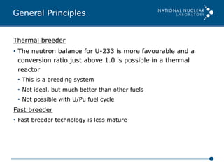 General Principles
Thermal breeder
•  The neutron balance for U-233 is more favourable and a
conversion ratio just above 1.0 is possible in a thermal
reactor
•  This is a breeding system
•  Not ideal, but much better than other fuels
•  Not possible with U/Pu fuel cycle
Fast breeder
•  Fast breeder technology is less mature
 