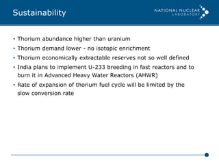 Sustainability
•  Thorium abundance higher than uranium
•  Thorium demand lower - no isotopic enrichment
•  Thorium economically extractable reserves not so well defined
•  India plans to implement U-233 breeding in fast reactors and to
burn it in Advanced Heavy Water Reactors (AHWR)
•  Rate of expansion of thorium fuel cycle will be limited by the
slow conversion rate
 
