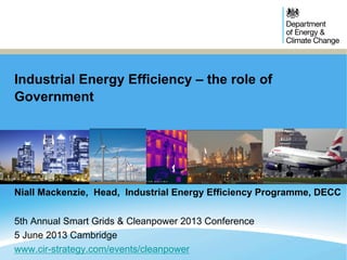 Industrial Energy Efficiency – the role of
Government
Niall Mackenzie, Head, Industrial Energy Efficiency Programme, DECC
5th Annual Smart Grids & Cleanpower 2013 Conference
5 June 2013 Cambridge
www.cir-strategy.com/events/cleanpower
 