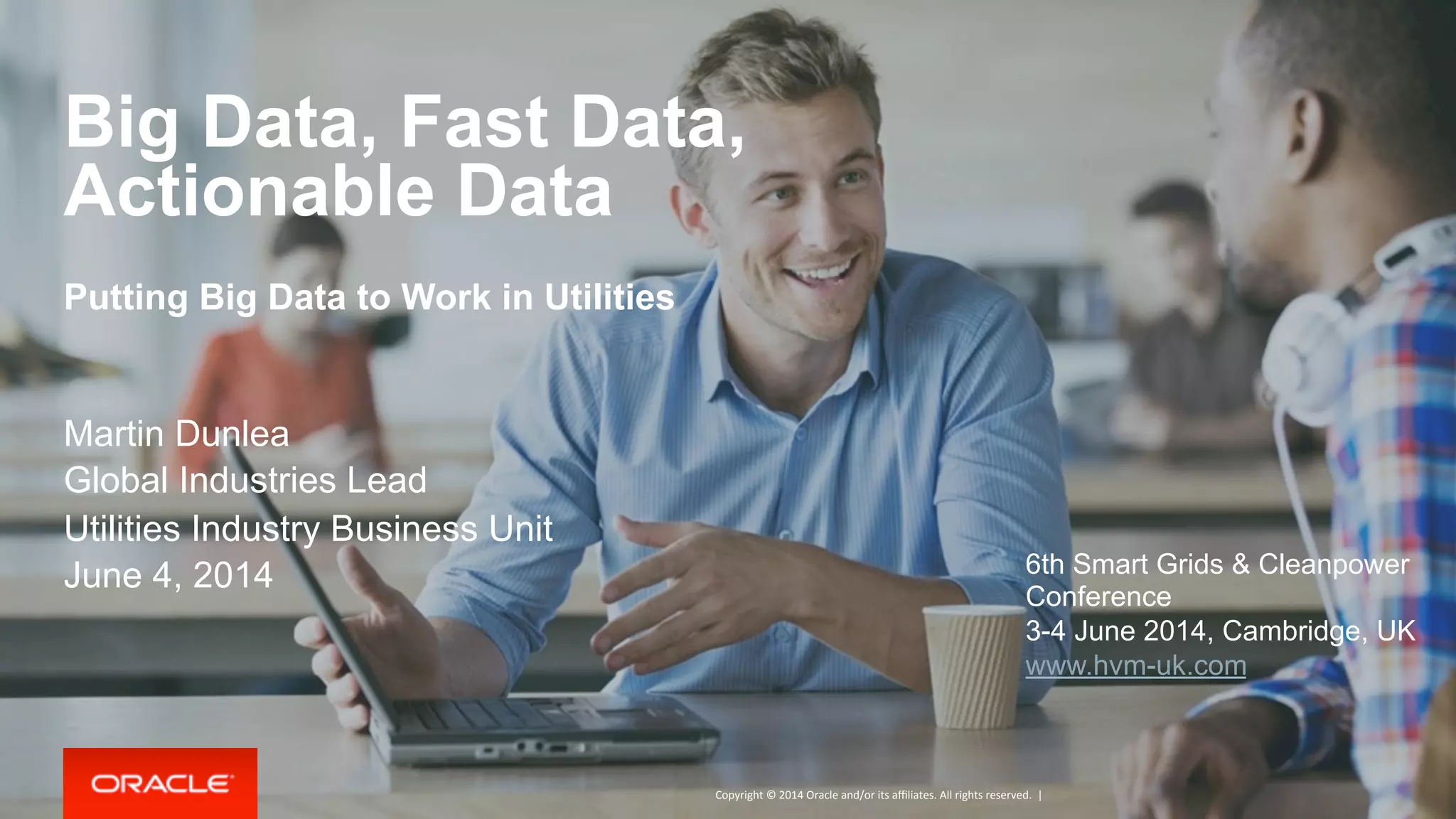 Copyright	
  ©	
  2014	
  Oracle	
  and/or	
  its	
  aﬃliates.	
  All	
  rights	
  reserved.	
  	
  |	
  
Big Data, Fast Data,
Actionable Data
Putting Big Data to Work in Utilities
Martin Dunlea
Global Industries Lead
Utilities Industry Business Unit
June 4, 2014 6th Smart Grids & Cleanpower
Conference
3-4 June 2014, Cambridge, UK
www.hvm-uk.com
 