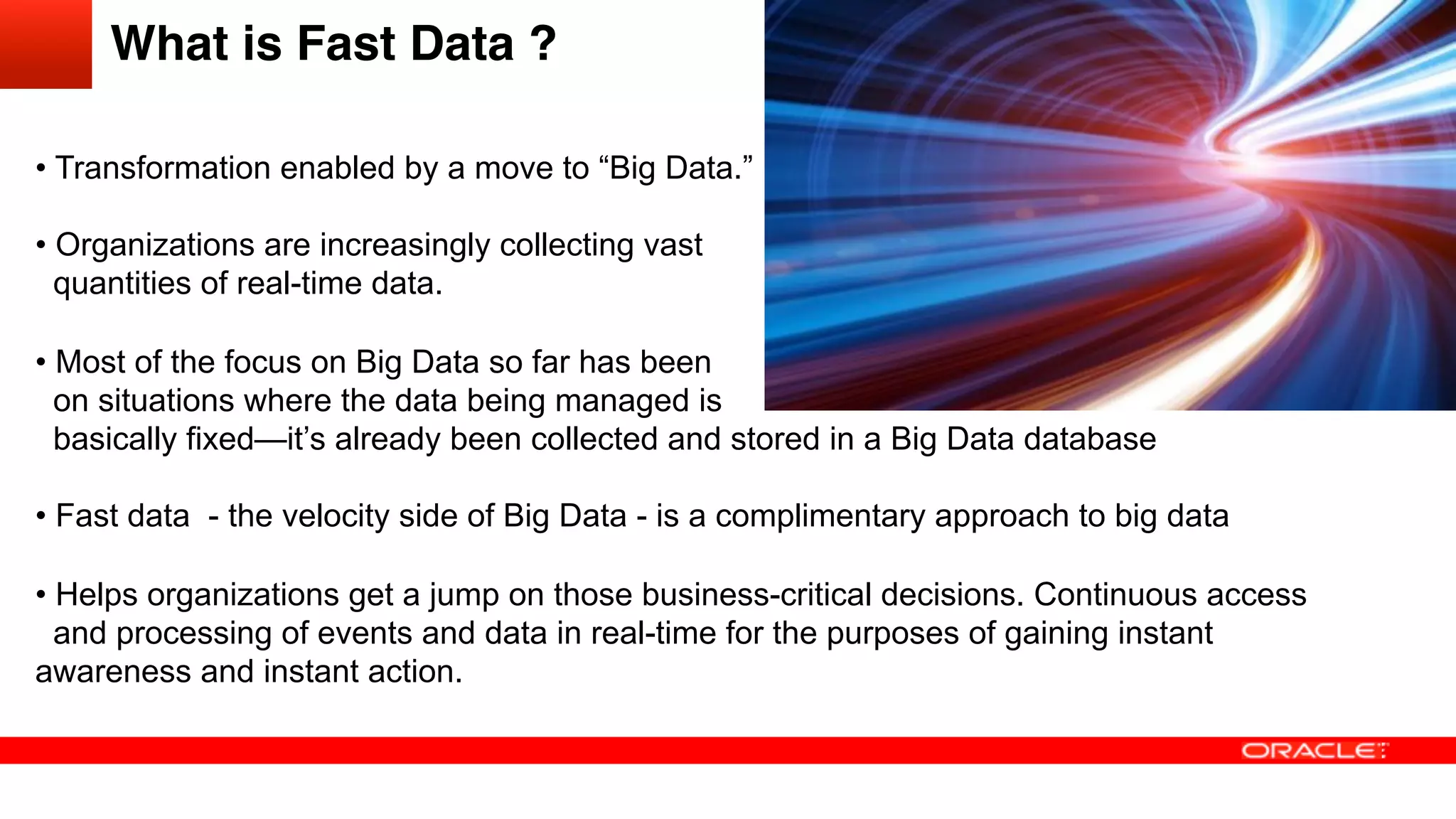 What is Fast Data ?!
• Transformation enabled by a move to “Big Data.”
• Organizations are increasingly collecting vast
quantities of real-time data.
• Most of the focus on Big Data so far has been
on situations where the data being managed is
basically fixed—it’s already been collected and stored in a Big Data database
• Fast data - the velocity side of Big Data - is a complimentary approach to big data
• Helps organizations get a jump on those business-critical decisions. Continuous access
and processing of events and data in real-time for the purposes of gaining instant
awareness and instant action.
 