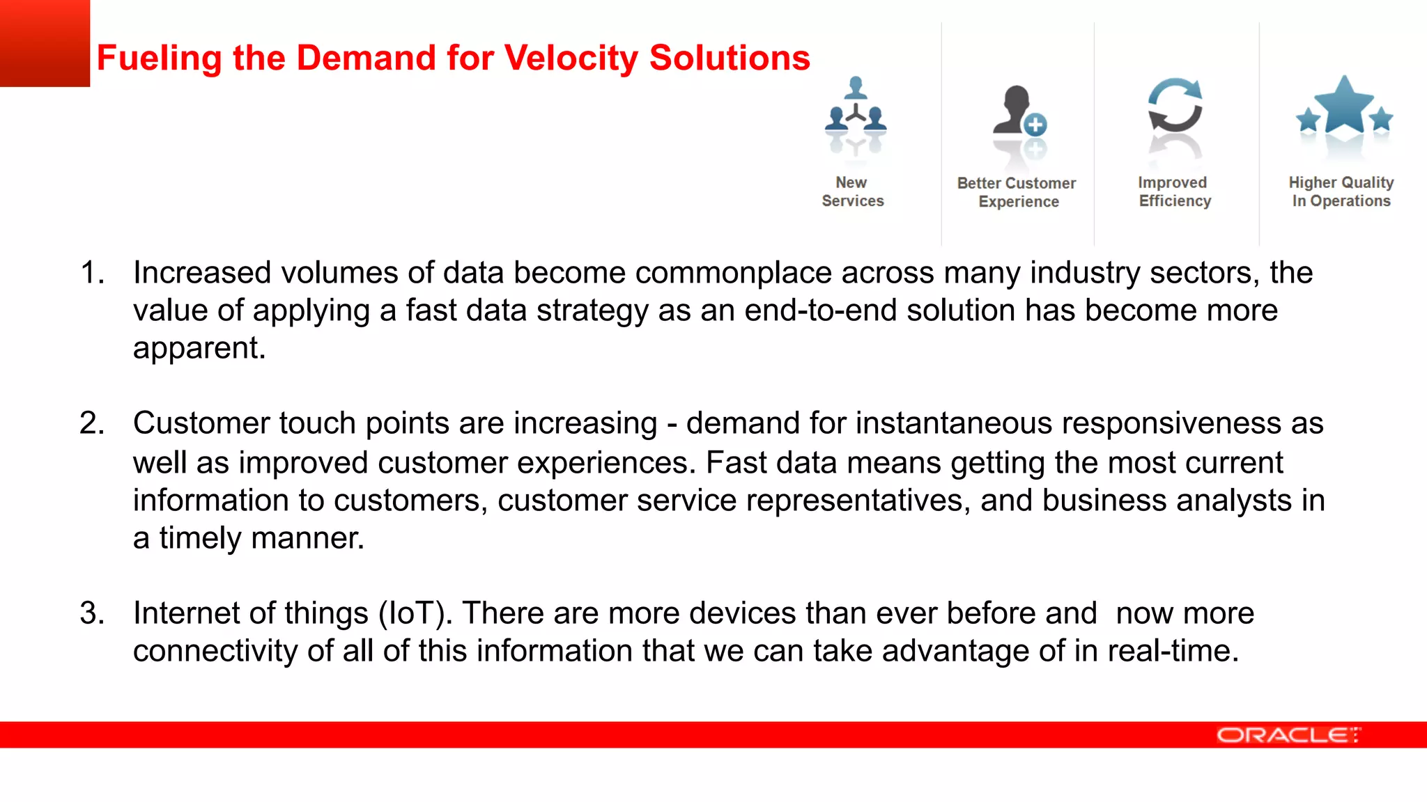 Fueling the Demand for Velocity Solutions
1.  Increased volumes of data become commonplace across many industry sectors, the
value of applying a fast data strategy as an end-to-end solution has become more
apparent.
2.  Customer touch points are increasing - demand for instantaneous responsiveness as
well as improved customer experiences. Fast data means getting the most current
information to customers, customer service representatives, and business analysts in
a timely manner.
3.  Internet of things (IoT). There are more devices than ever before and now more
connectivity of all of this information that we can take advantage of in real-time.
 