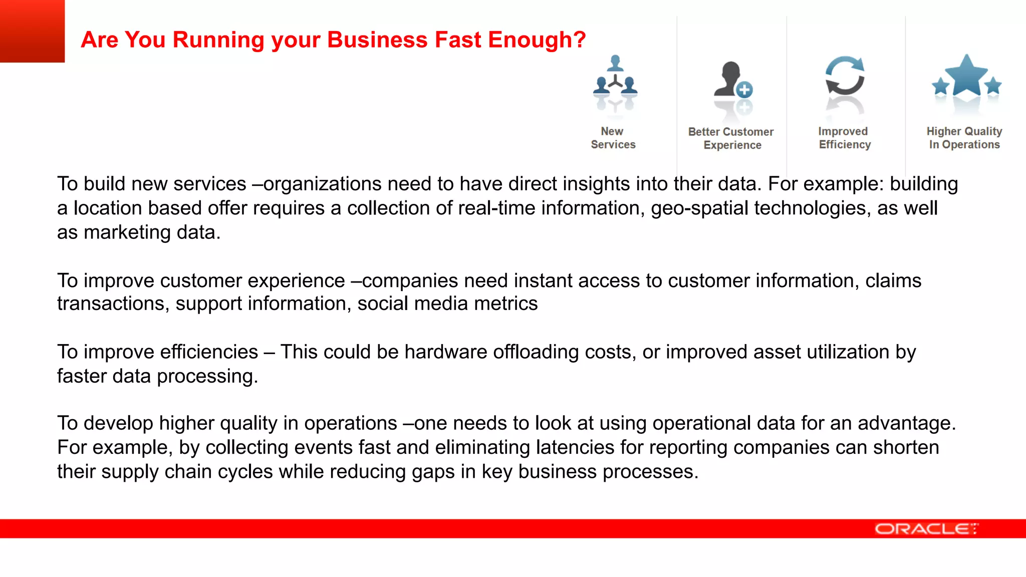Are You Running your Business Fast Enough?
To build new services –organizations need to have direct insights into their data. For example: building
a location based offer requires a collection of real-time information, geo-spatial technologies, as well
as marketing data.
To improve customer experience –companies need instant access to customer information, claims
transactions, support information, social media metrics
To improve efficiencies – This could be hardware offloading costs, or improved asset utilization by
faster data processing.
To develop higher quality in operations –one needs to look at using operational data for an advantage.
For example, by collecting events fast and eliminating latencies for reporting companies can shorten
their supply chain cycles while reducing gaps in key business processes.
 